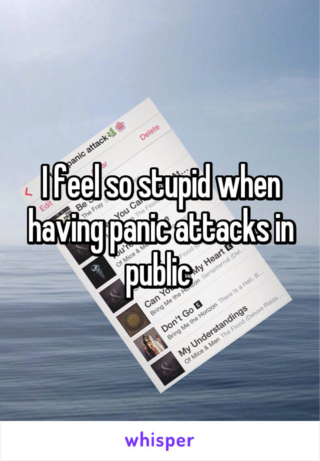 I feel so stupid when having panic attacks in public 