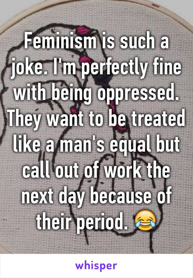 Feminism is such a joke. I'm perfectly fine with being oppressed. They want to be treated like a man's equal but call out of work the next day because of their period. 😂