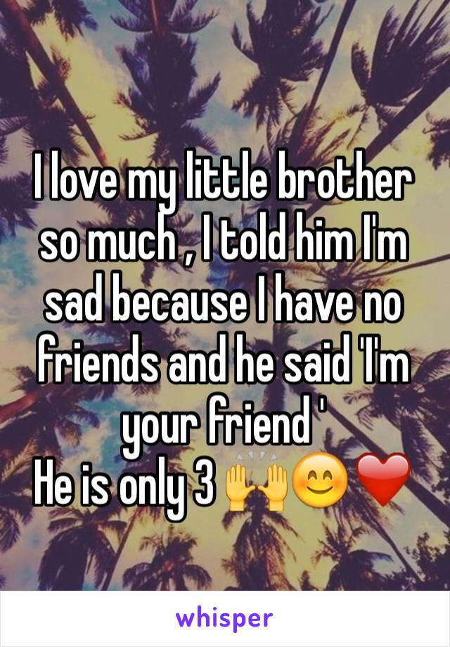 I love my little brother so much , I told him I'm sad because I have no friends and he said 'I'm your friend ' 
He is only 3 🙌😊❤️