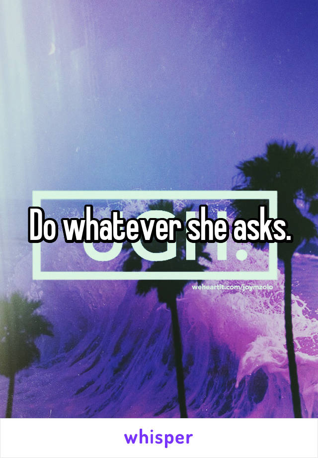 Do whatever she asks.