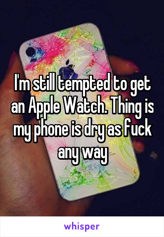 I'm still tempted to get an Apple Watch. Thing is my phone is dry as fuck any way