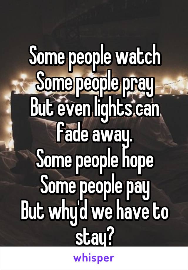 
Some people watch
Some people pray
But even lights can fade away.
Some people hope
Some people pay
But why'd we have to stay?