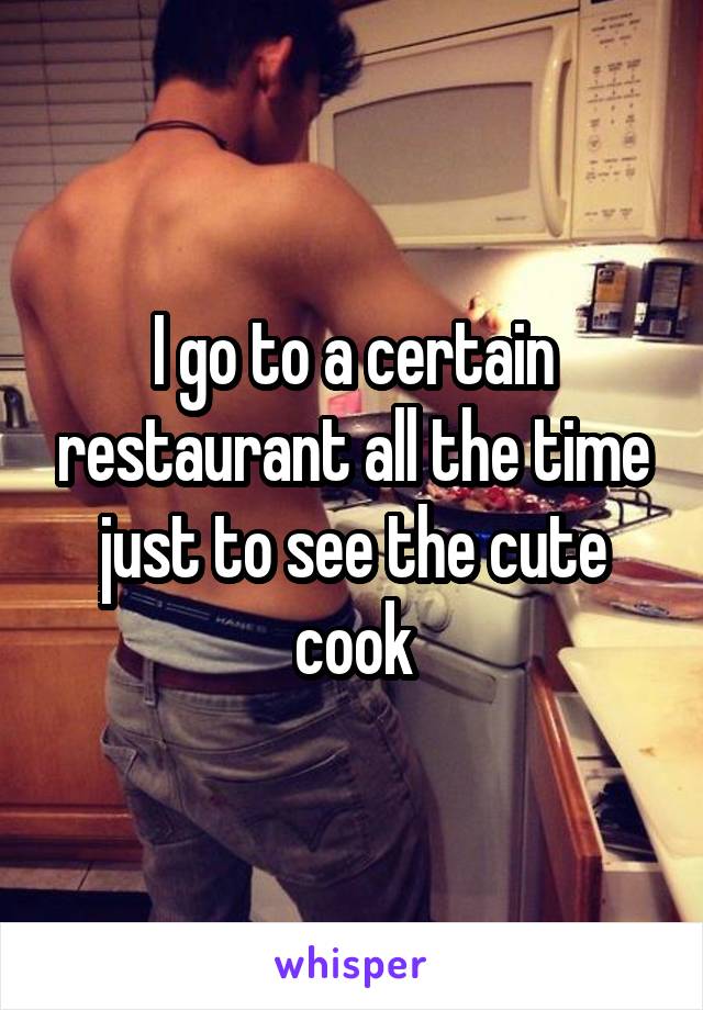 I go to a certain restaurant all the time just to see the cute cook