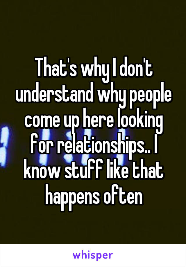 That's why I don't understand why people come up here looking for relationships.. I know stuff like that happens often