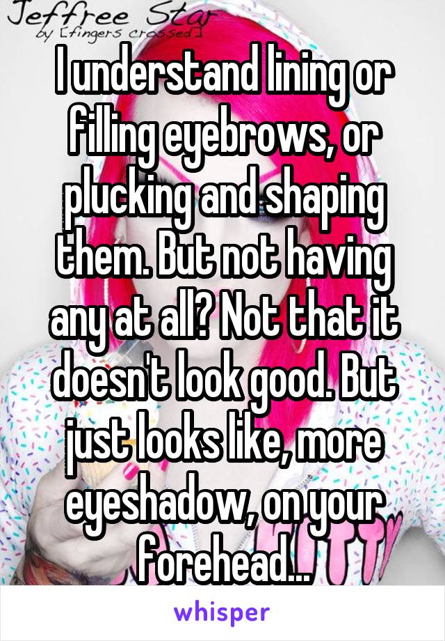 I understand lining or filling eyebrows, or plucking and shaping them. But not having any at all? Not that it doesn't look good. But just looks like, more eyeshadow, on your forehead...