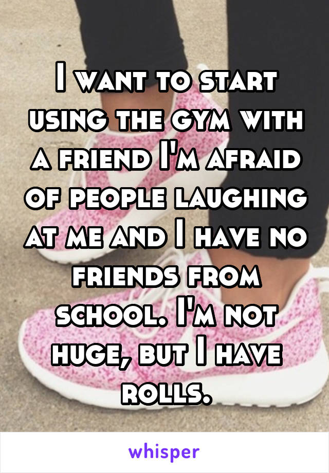 I want to start using the gym with a friend I'm afraid of people laughing at me and I have no friends from school. I'm not huge, but I have rolls.