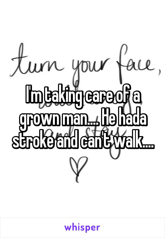 I'm taking care of a grown man.... He hada stroke and can't walk....