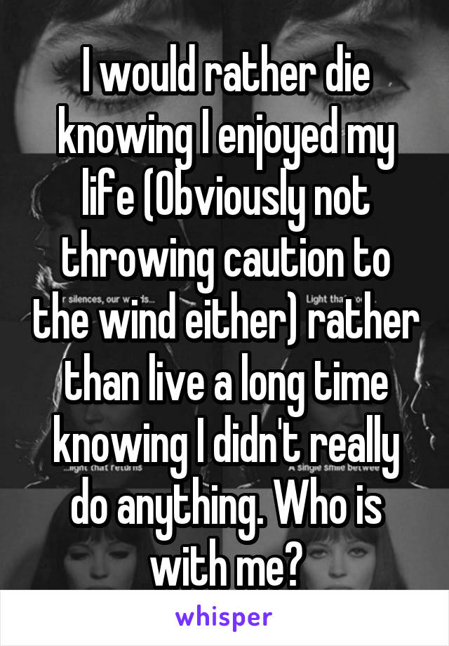 I would rather die knowing I enjoyed my life (Obviously not throwing caution to the wind either) rather than live a long time knowing I didn't really do anything. Who is with me?