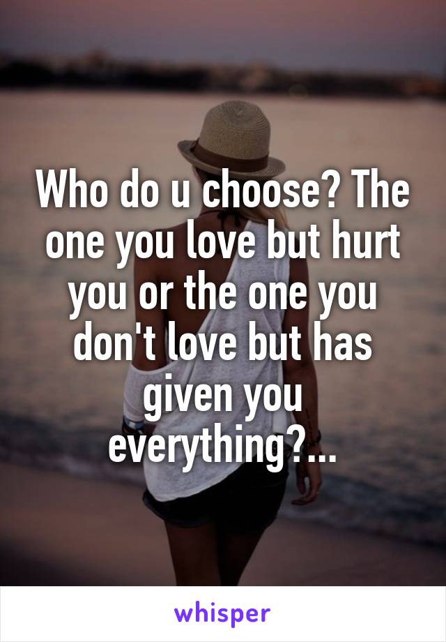 Who do u choose? The one you love but hurt you or the one you don't love but has given you everything?...