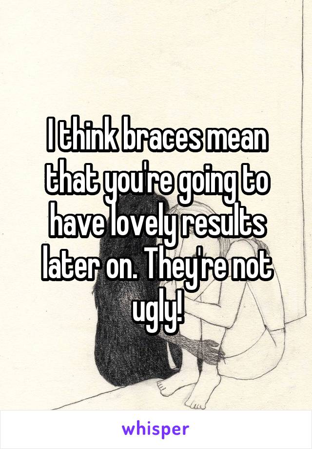 I think braces mean that you're going to have lovely results later on. They're not ugly!