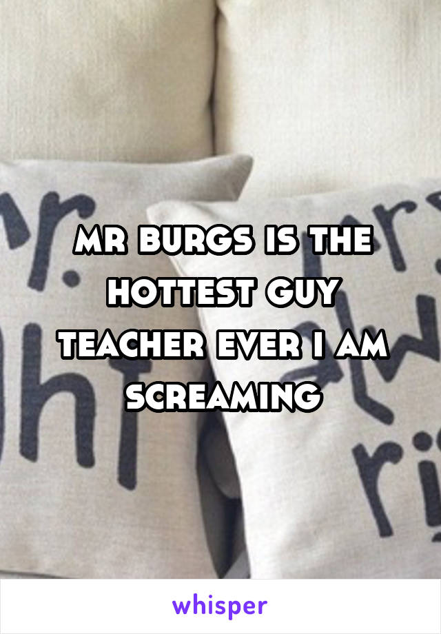 mr burgs is the hottest guy teacher ever i am screaming