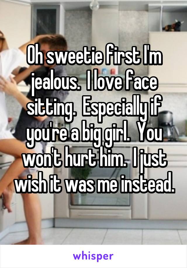 Oh sweetie first I'm jealous.  I love face sitting.  Especially if you're a big girl.  You won't hurt him.  I just wish it was me instead. 