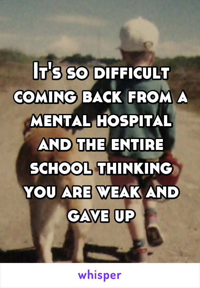 It's so difficult coming back from a mental hospital and the entire school thinking you are weak and gave up