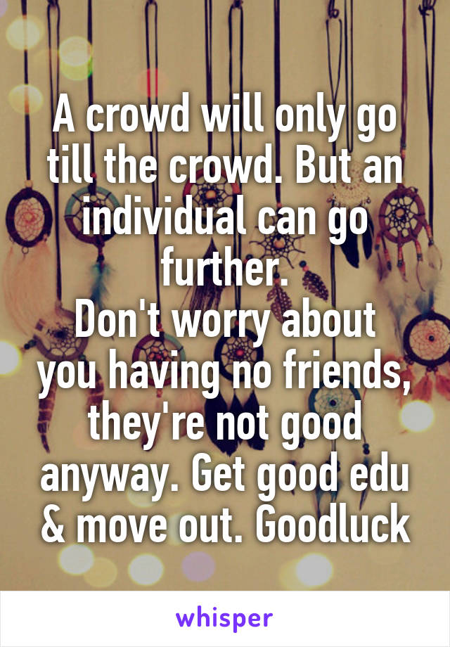 A crowd will only go till the crowd. But an individual can go further.
Don't worry about you having no friends, they're not good anyway. Get good edu & move out. Goodluck