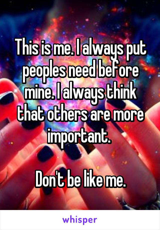 This is me. I always put peoples need before mine. I always think that others are more important. 

Don't be like me.