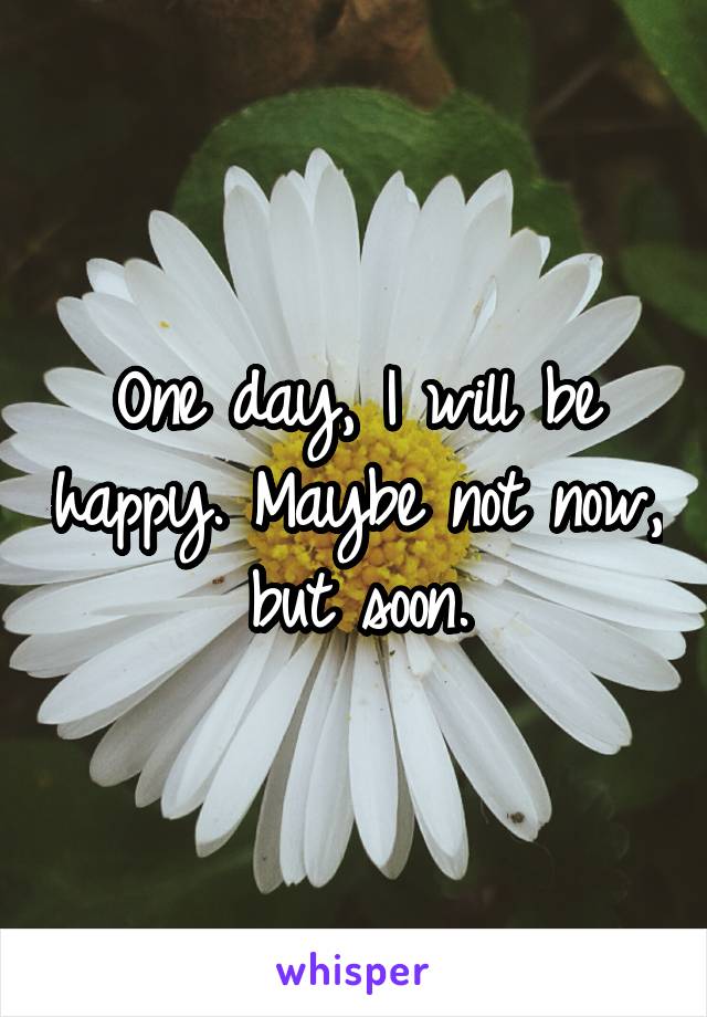 One day, I will be happy. Maybe not now, but soon.