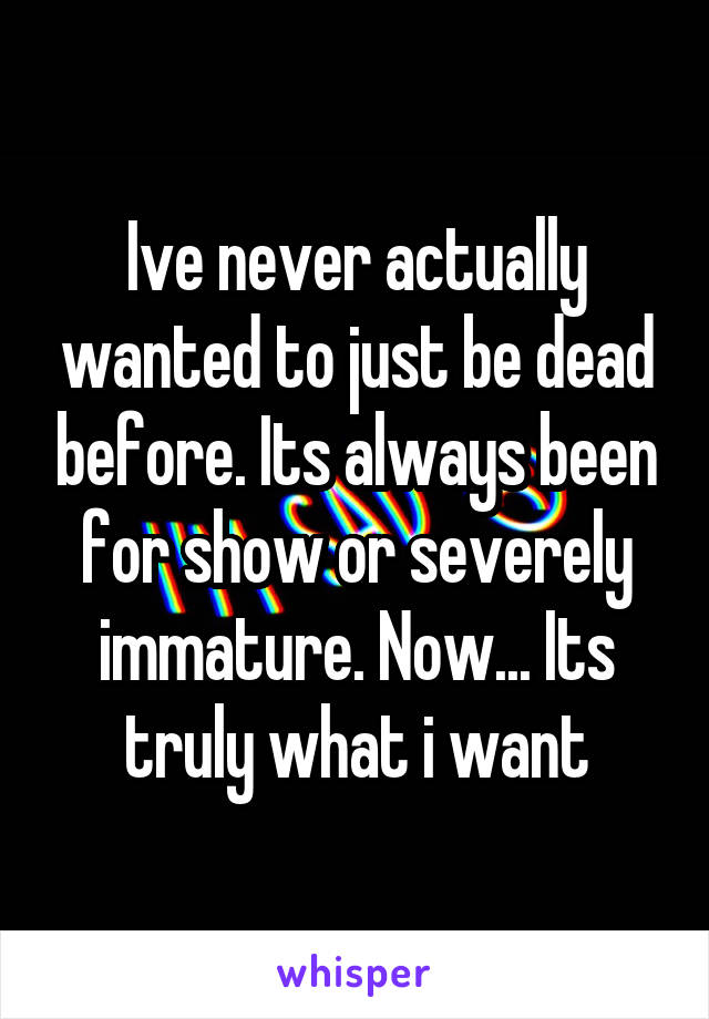 Ive never actually wanted to just be dead before. Its always been for show or severely immature. Now... Its truly what i want