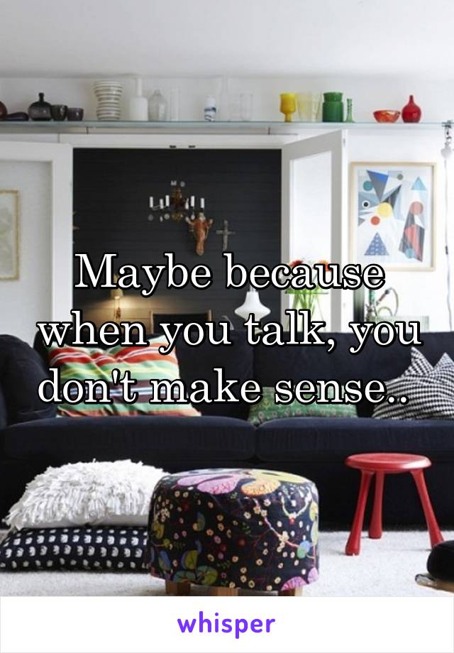 Maybe because when you talk, you don't make sense.. 