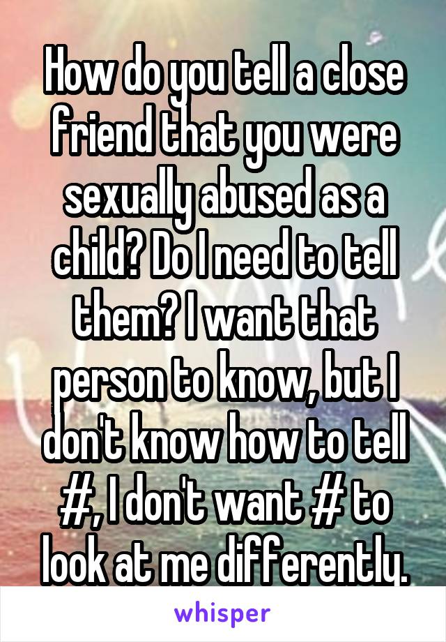 How do you tell a close friend that you were sexually abused as a child? Do I need to tell them? I want that person to know, but I don't know how to tell #, I don't want # to look at me differently.