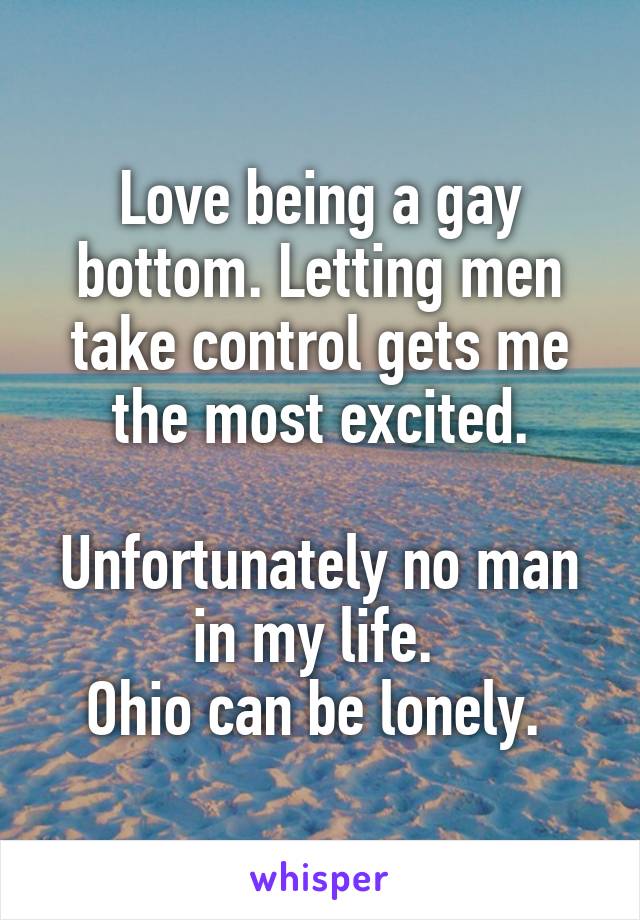 Love being a gay bottom. Letting men take control gets me the most excited.

Unfortunately no man in my life. 
Ohio can be lonely. 