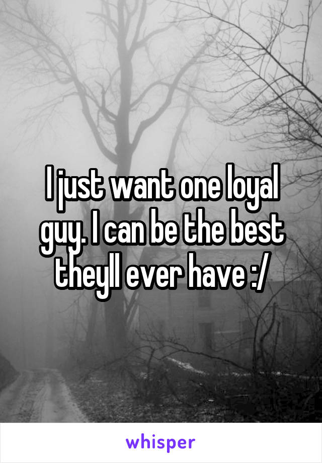 I just want one loyal guy. I can be the best theyll ever have :/