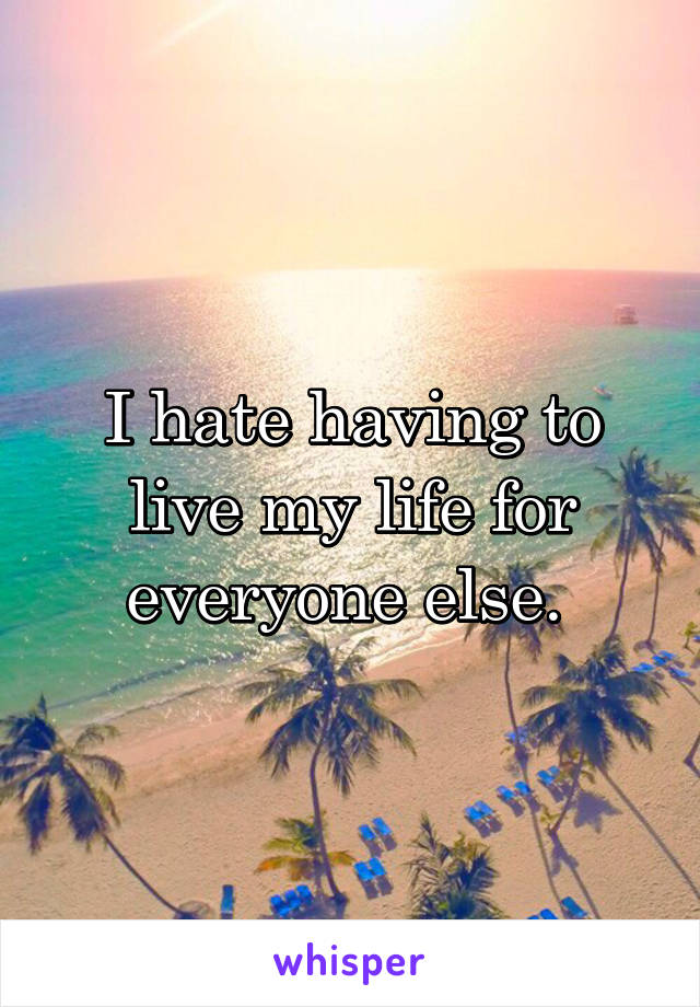 I hate having to live my life for everyone else. 