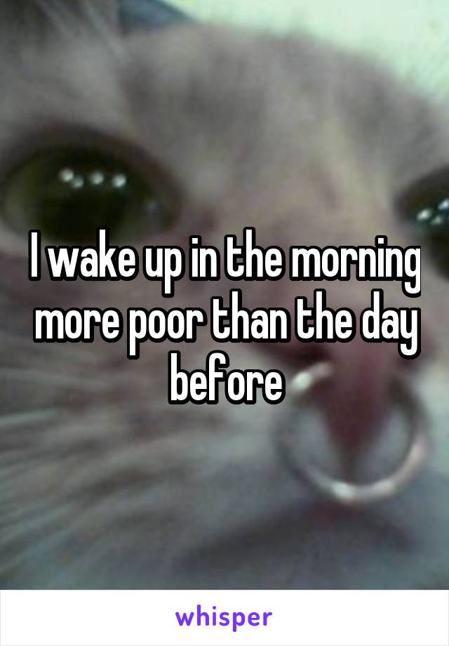 I wake up in the morning more poor than the day before