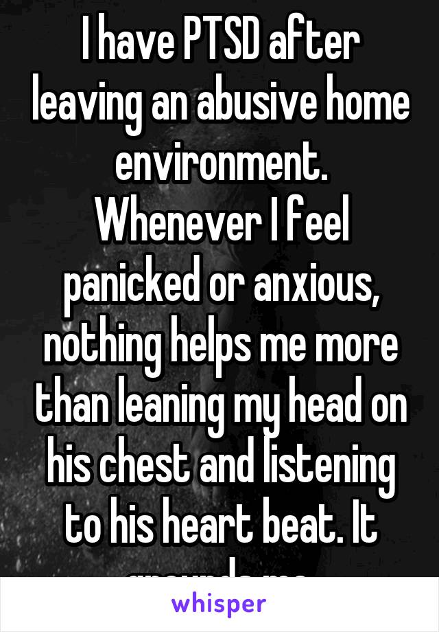 I have PTSD after leaving an abusive home environment. Whenever I feel panicked or anxious, nothing helps me more than leaning my head on his chest and listening to his heart beat. It grounds me.