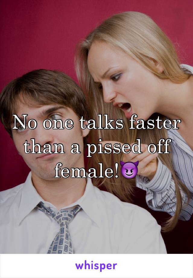 No one talks faster than a pissed off female!😈