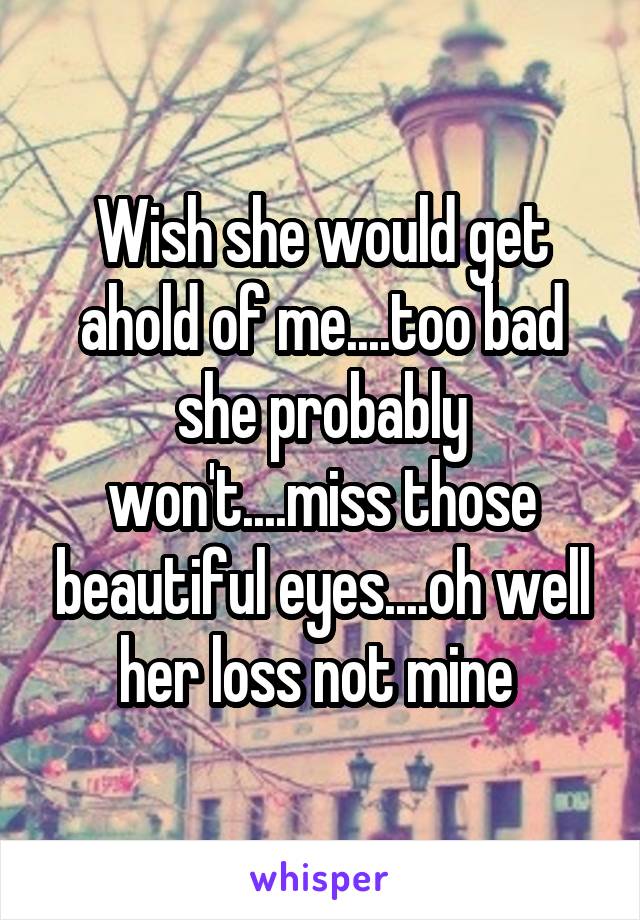 Wish she would get ahold of me....too bad she probably won't....miss those beautiful eyes....oh well her loss not mine 