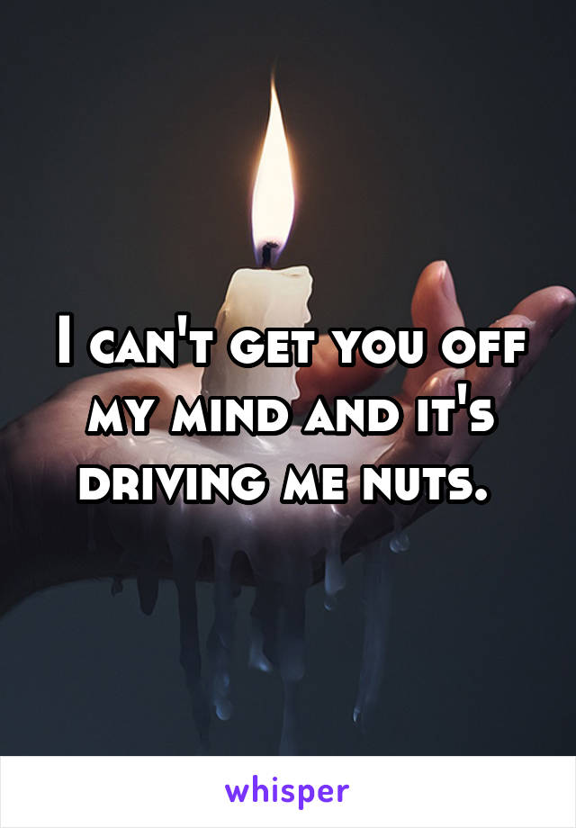 I can't get you off my mind and it's driving me nuts. 