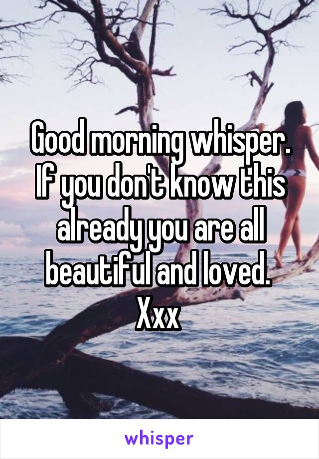 Good morning whisper. If you don't know this already you are all beautiful and loved. 
Xxx 