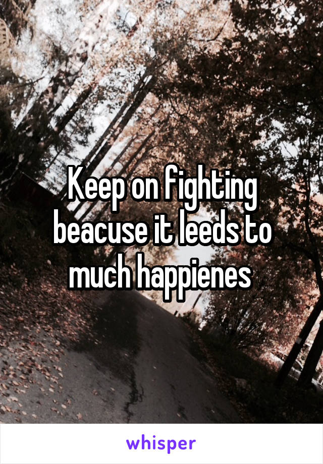 Keep on fighting beacuse it leeds to much happienes 