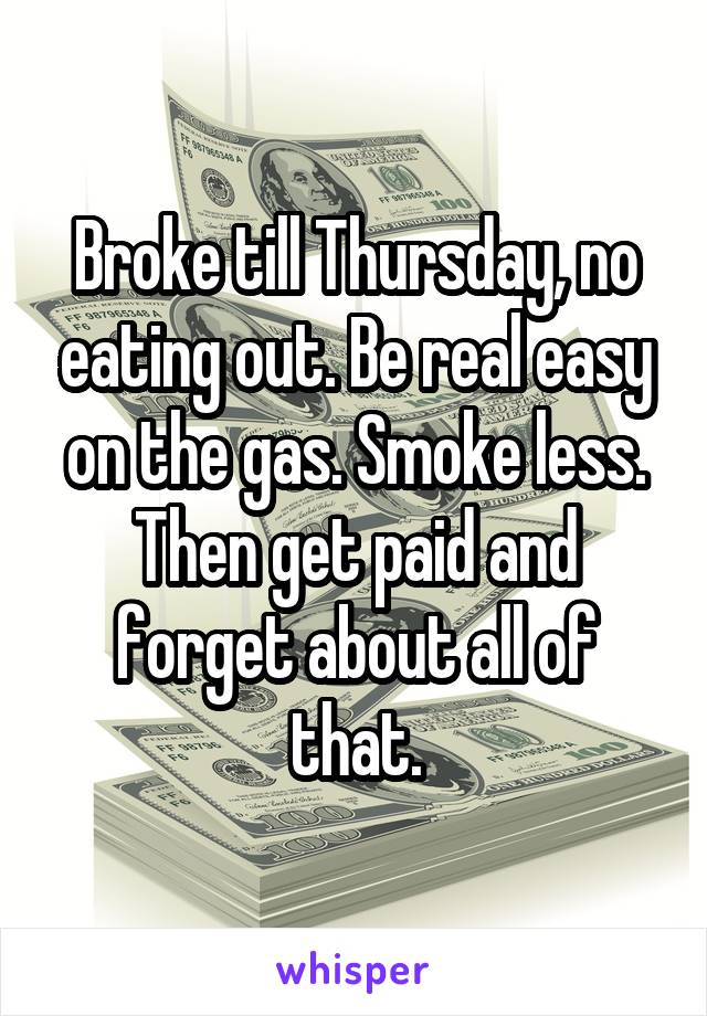 Broke till Thursday, no eating out. Be real easy on the gas. Smoke less. Then get paid and forget about all of that.