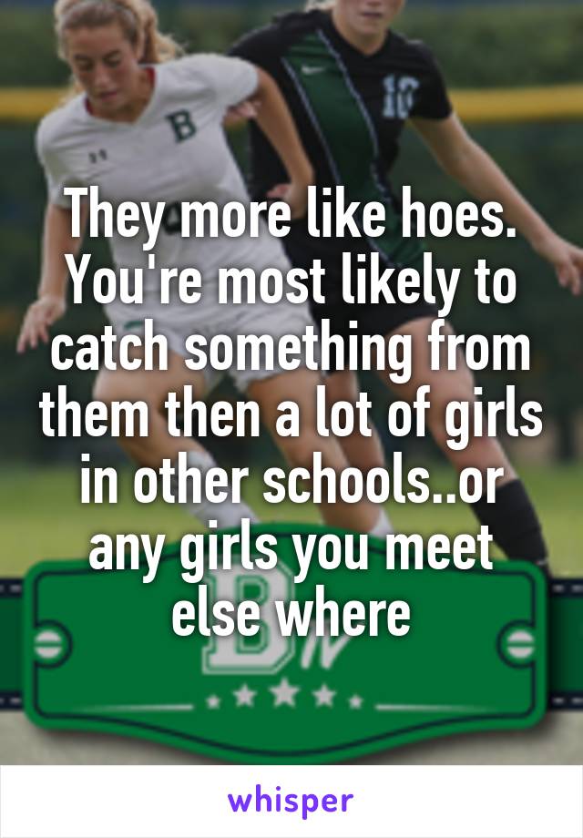 They more like hoes. You're most likely to catch something from them then a lot of girls in other schools..or any girls you meet else where