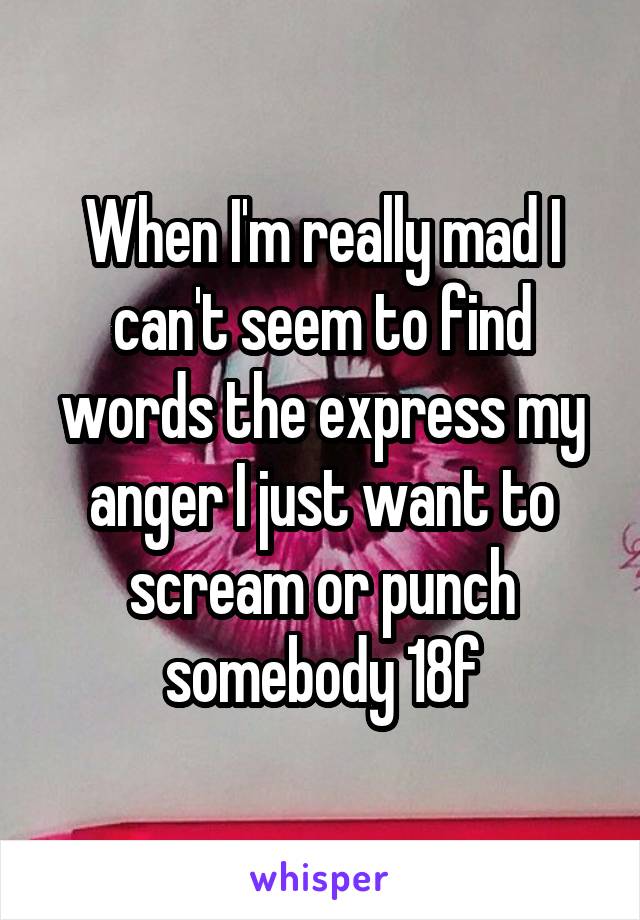 When I'm really mad I can't seem to find words the express my anger I just want to scream or punch somebody 18f