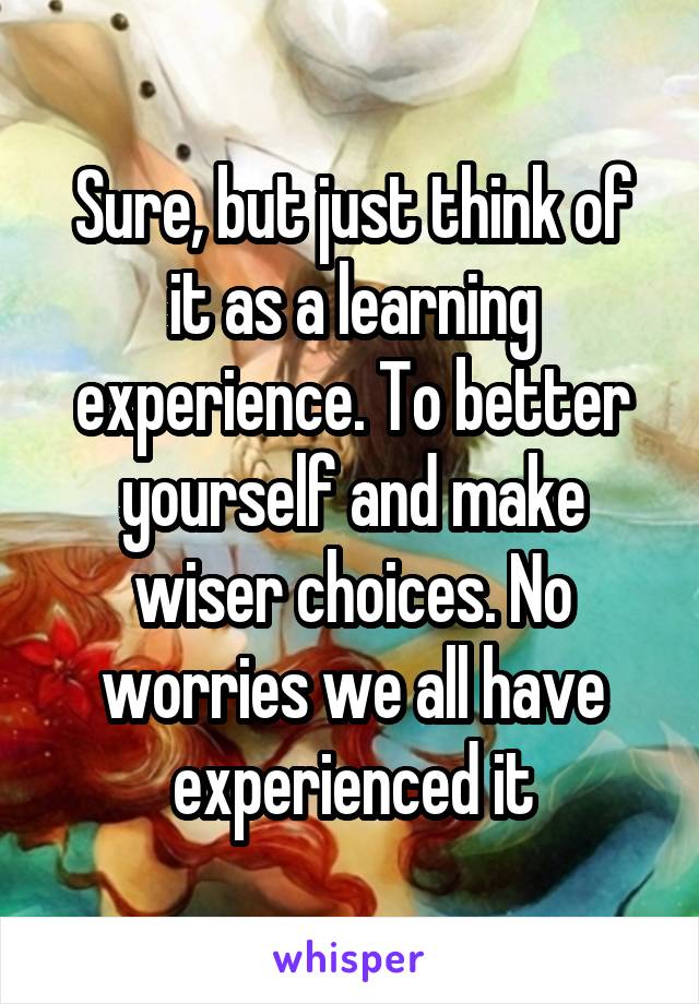 Sure, but just think of it as a learning experience. To better yourself and make wiser choices. No worries we all have experienced it