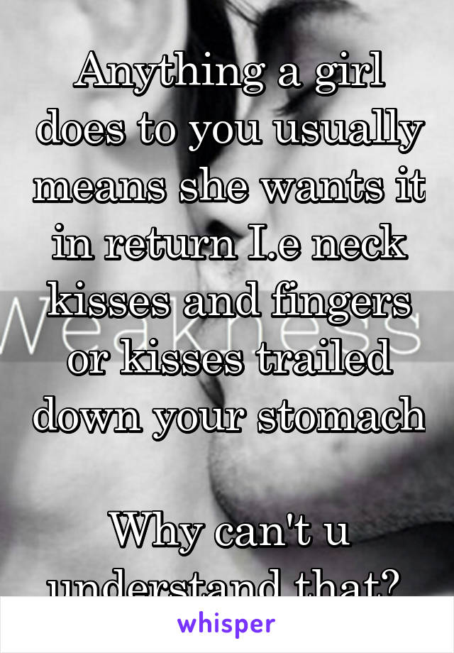 Anything a girl does to you usually means she wants it in return I.e neck kisses and fingers or kisses trailed down your stomach 
Why can't u understand that? 