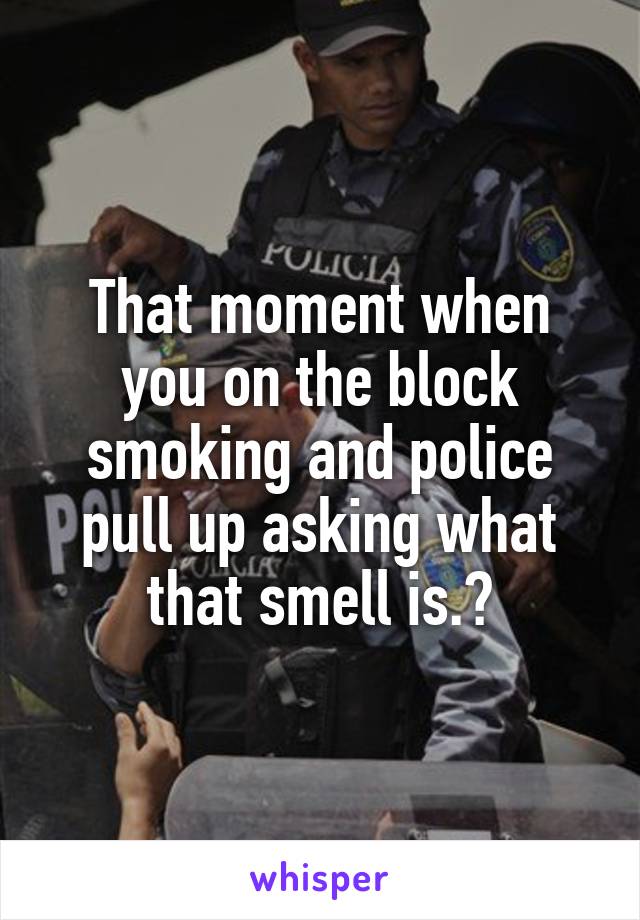 That moment when you on the block smoking and police pull up asking what that smell is.?