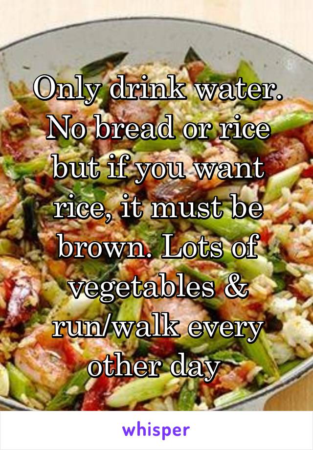 Only drink water. No bread or rice but if you want rice, it must be brown. Lots of vegetables & run/walk every other day 