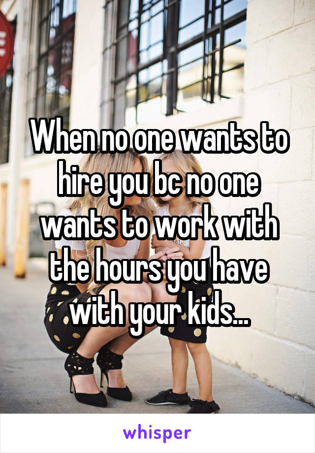 When no one wants to hire you bc no one wants to work with the hours you have with your kids...