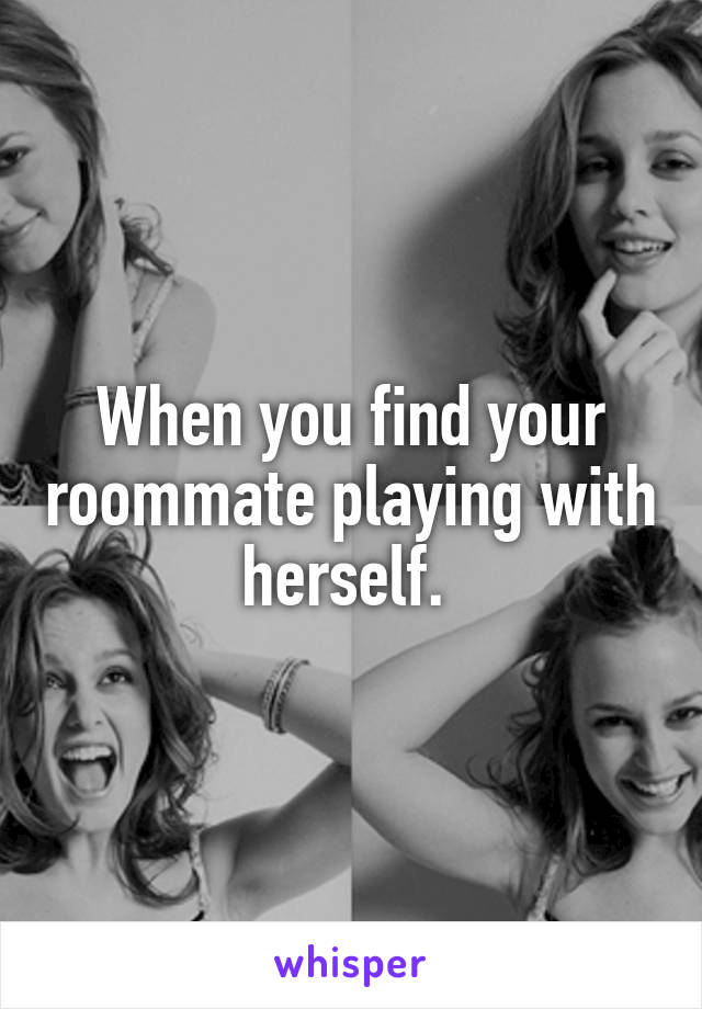 When you find your roommate playing with herself. 