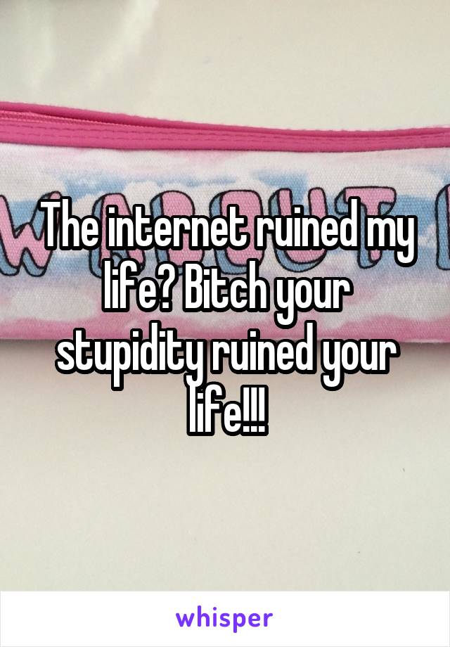 The internet ruined my life? Bitch your stupidity ruined your life!!!