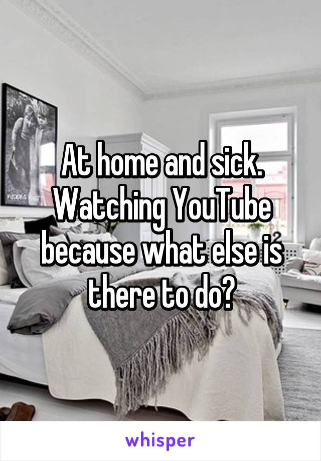 At home and sick. Watching YouTube because what else is there to do?