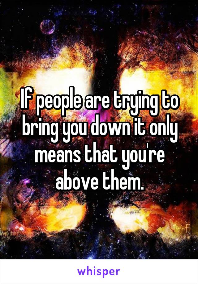 If people are trying to bring you down it only means that you're above them.