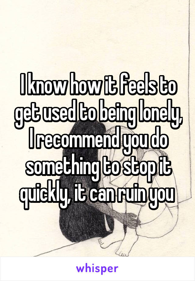 I know how it feels to get used to being lonely, I recommend you do something to stop it quickly, it can ruin you 