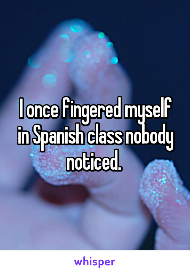 I once fingered myself in Spanish class nobody noticed. 