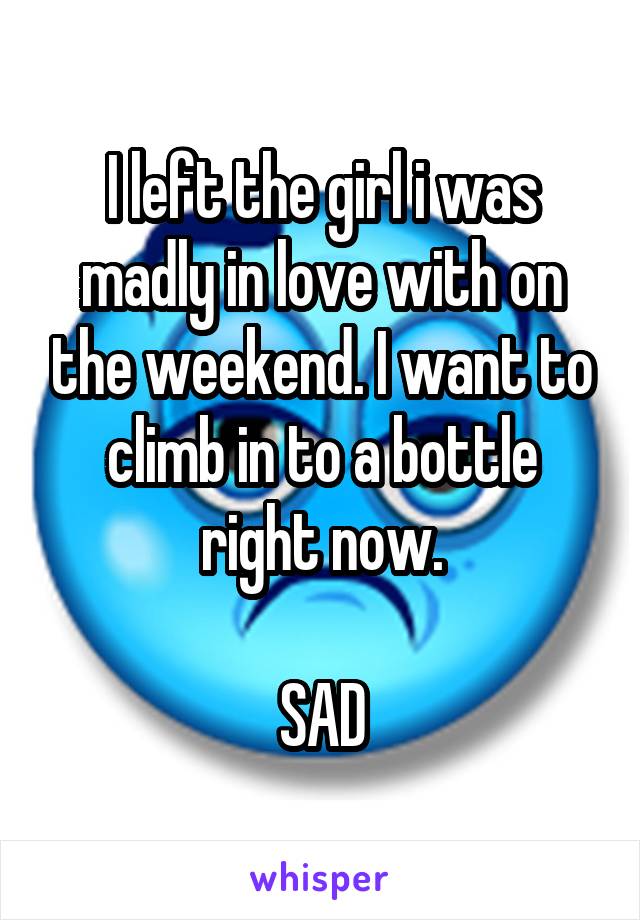 I left the girl i was madly in love with on the weekend. I want to climb in to a bottle right now.

SAD