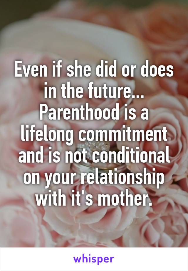 Even if she did or does in the future... Parenthood is a lifelong commitment and is not conditional on your relationship with it's mother.