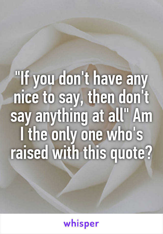 "If you don't have any nice to say, then don't say anything at all" Am I the only one who's raised with this quote?